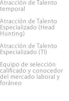 Atracción de Talento temporal Atracción de Talento Especializado (Head Hunting) Atracción de Talento Especializado (TI) Equipo de selección calificado y conocedor del mercado laboral y foráneo