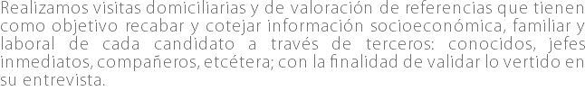 Realizamos visitas domiciliarias y de valoración de referencias que tienen como objetivo recabar y cotejar información socioeconómica, familiar y laboral de cada candidato a través de terceros: conocidos, jefes inmediatos, compañeros, etcétera; con la finalidad de validar lo vertido en su entrevista. 