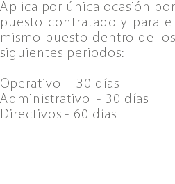 Aplica por única ocasión por puesto contratado y para el mismo puesto dentro de los siguientes periodos: Operativo - 30 días Administrativo - 30 días Directivos - 60 días 