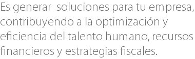 Es generar soluciones para tu empresa, contribuyendo a la optimización y eficiencia del talento humano, recursos financieros y estrategias fiscales.