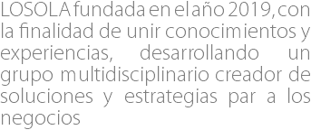 LOSOLA fundada en el año 2019, con la finalidad de unir conocimientos y experiencias, desarrollando un grupo multidisciplinario creador de soluciones y estrategias par a los negocios 