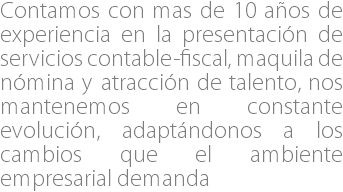 Contamos con mas de 10 años de experiencia en la presentación de servicios contable-fiscal, maquila de nómina y atracción de talento, nos mantenemos en constante evolución, adaptándonos a los cambios que el ambiente empresarial demanda