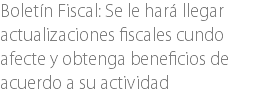 Boletín Fiscal: Se le hará llegar actualizaciones fiscales cundo afecte y obtenga beneficios de acuerdo a su actividad